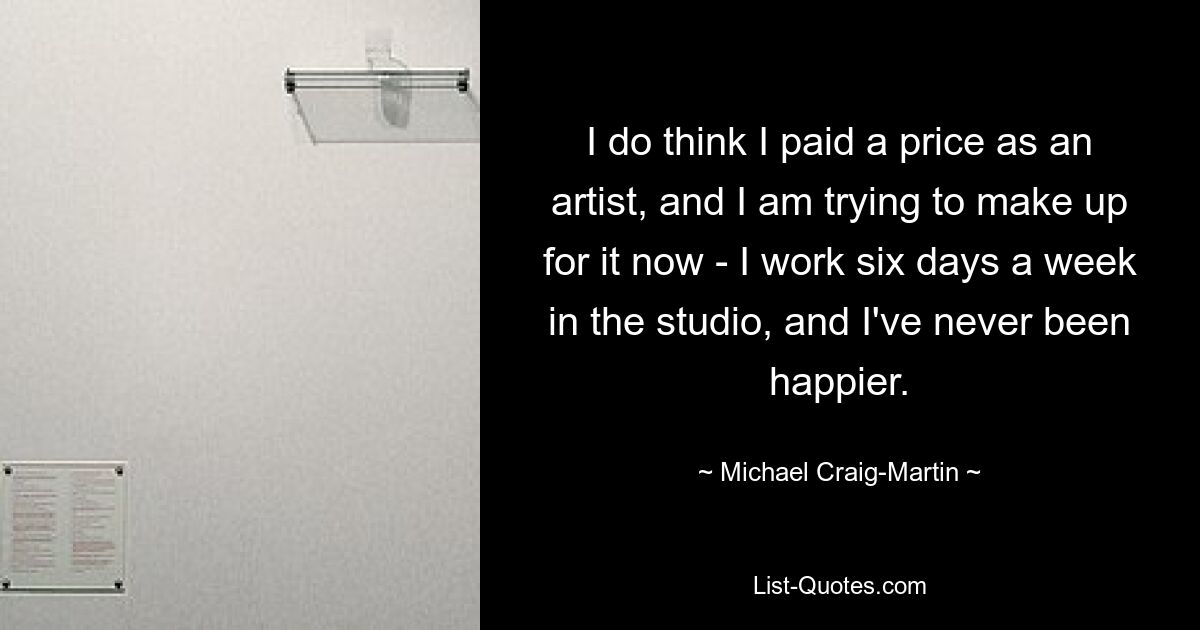 I do think I paid a price as an artist, and I am trying to make up for it now - I work six days a week in the studio, and I've never been happier. — © Michael Craig-Martin