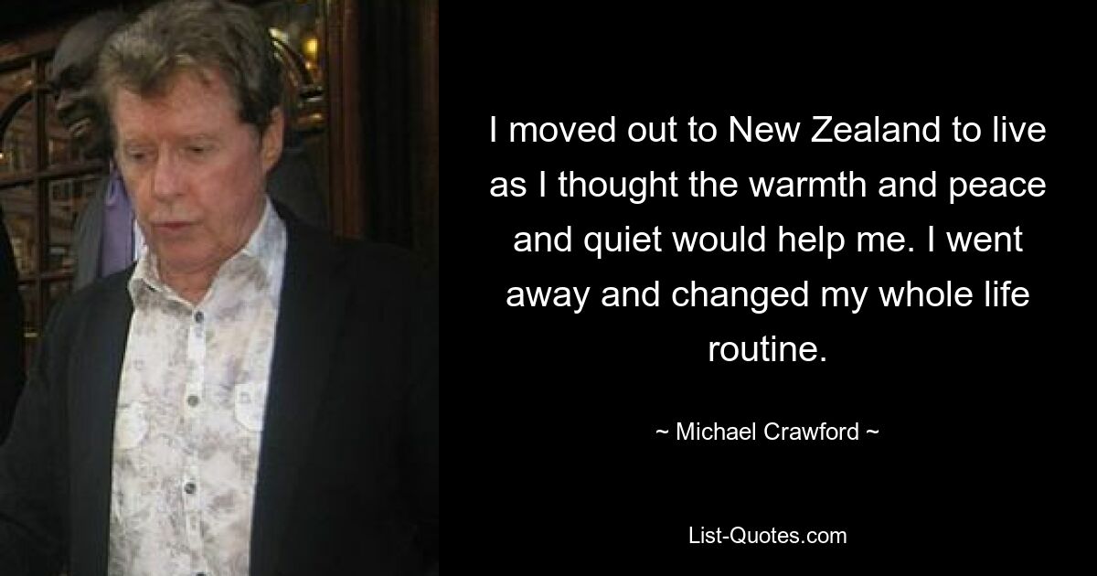 I moved out to New Zealand to live as I thought the warmth and peace and quiet would help me. I went away and changed my whole life routine. — © Michael Crawford