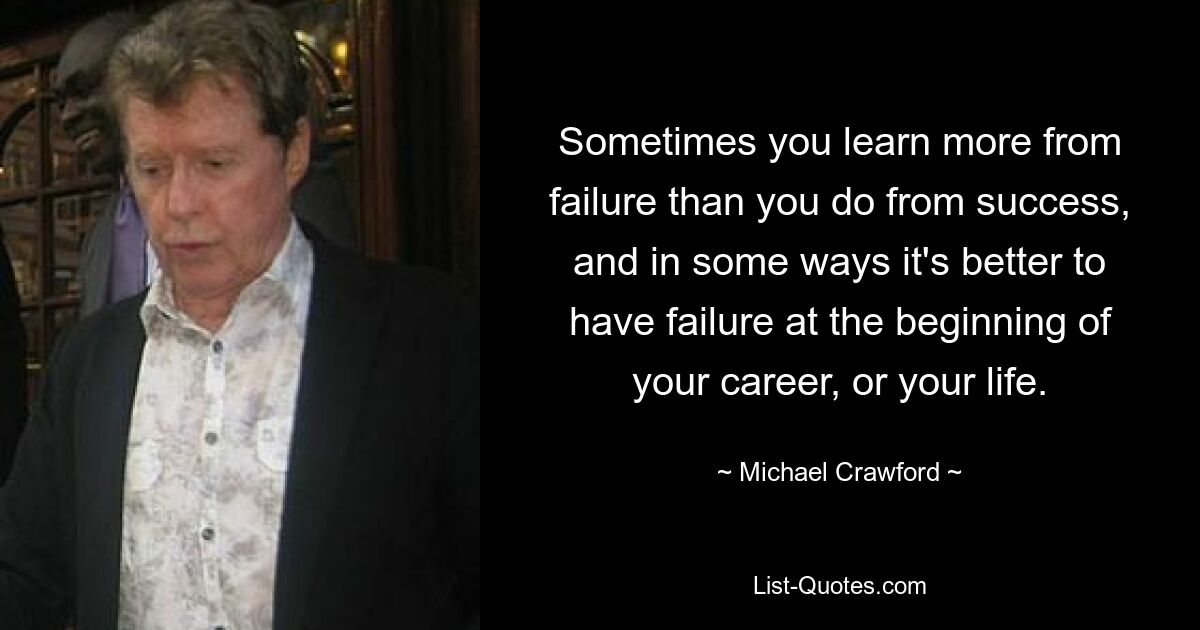 Sometimes you learn more from failure than you do from success, and in some ways it's better to have failure at the beginning of your career, or your life. — © Michael Crawford