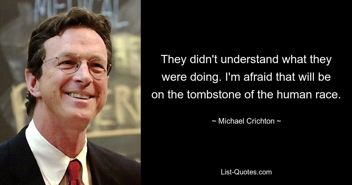 They didn't understand what they were doing. I'm afraid that will be on the tombstone of the human race. — © Michael Crichton