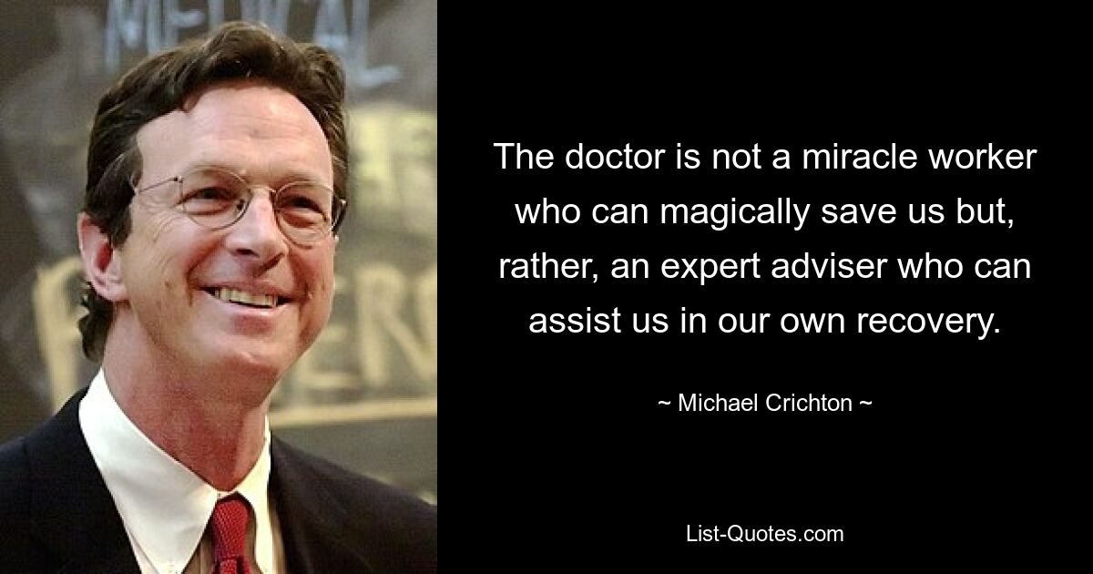 The doctor is not a miracle worker who can magically save us but, rather, an expert adviser who can assist us in our own recovery. — © Michael Crichton