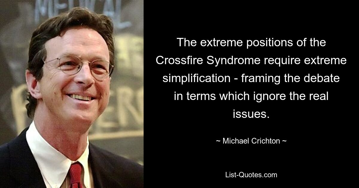 The extreme positions of the Crossfire Syndrome require extreme simplification - framing the debate in terms which ignore the real issues. — © Michael Crichton