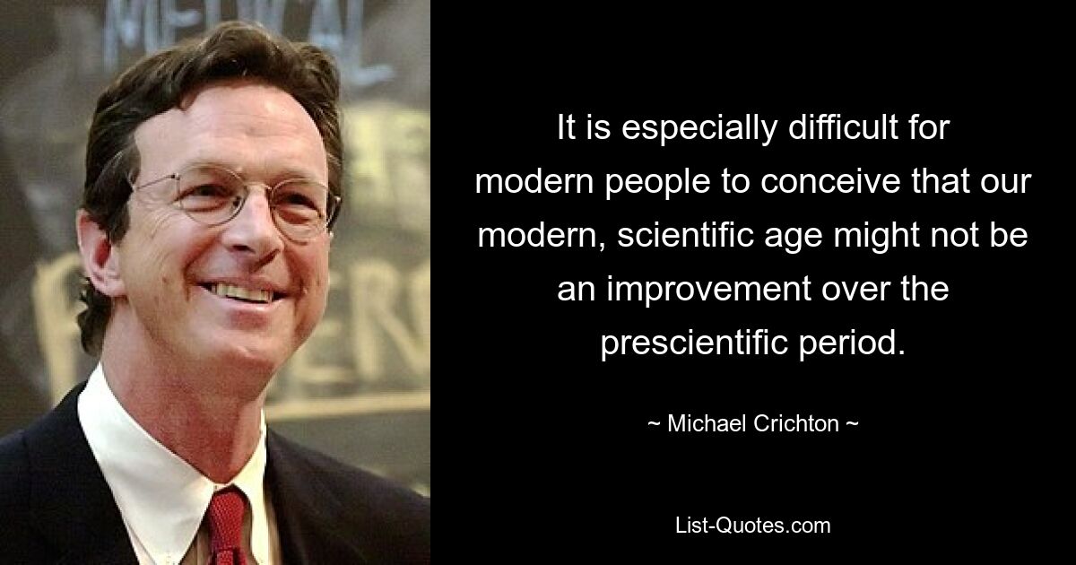 It is especially difficult for modern people to conceive that our modern, scientific age might not be an improvement over the prescientific period. — © Michael Crichton