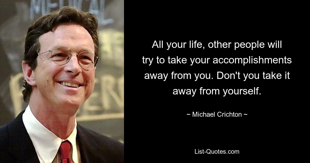 All your life, other people will try to take your accomplishments away from you. Don't you take it away from yourself. — © Michael Crichton