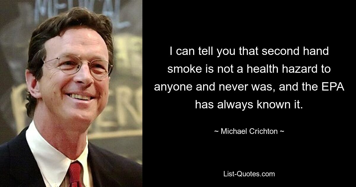 I can tell you that second hand smoke is not a health hazard to anyone and never was, and the EPA has always known it. — © Michael Crichton