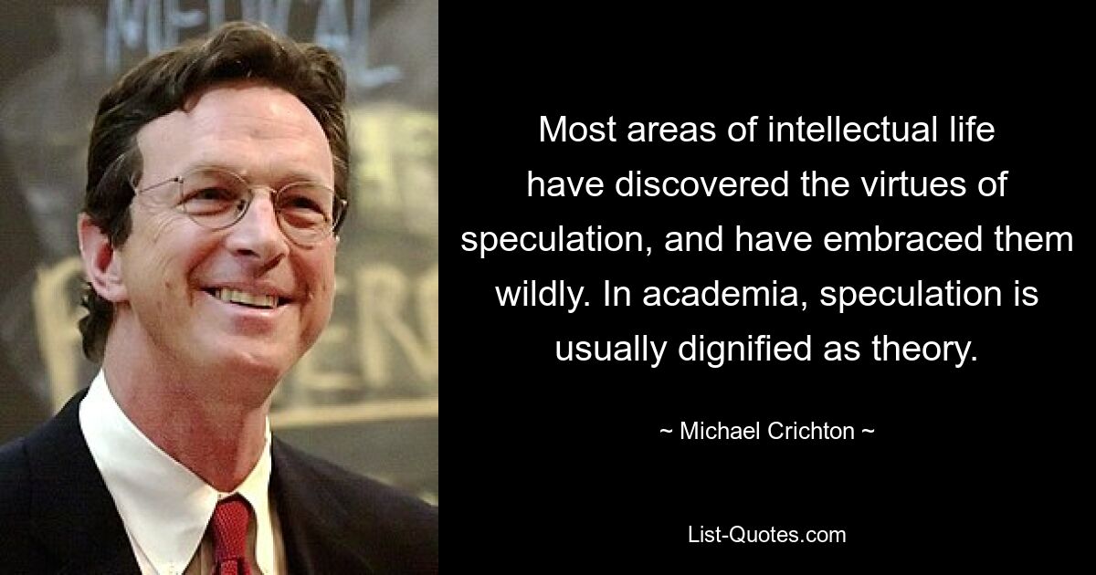 Most areas of intellectual life have discovered the virtues of speculation, and have embraced them wildly. In academia, speculation is usually dignified as theory. — © Michael Crichton