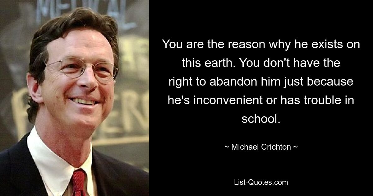 You are the reason why he exists on this earth. You don't have the right to abandon him just because he's inconvenient or has trouble in school. — © Michael Crichton