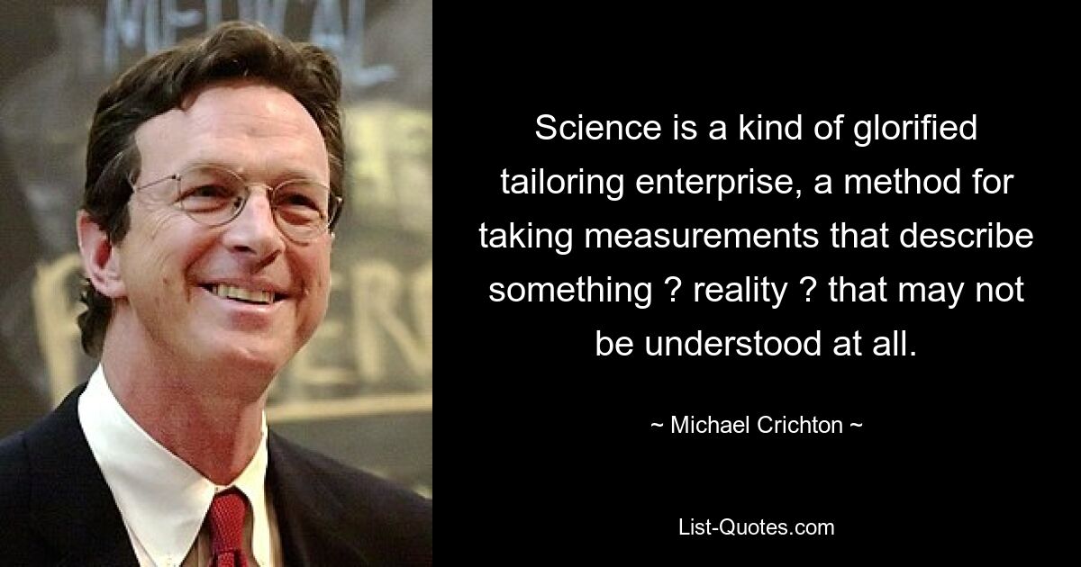 Science is a kind of glorified tailoring enterprise, a method for taking measurements that describe something ? reality ? that may not be understood at all. — © Michael Crichton