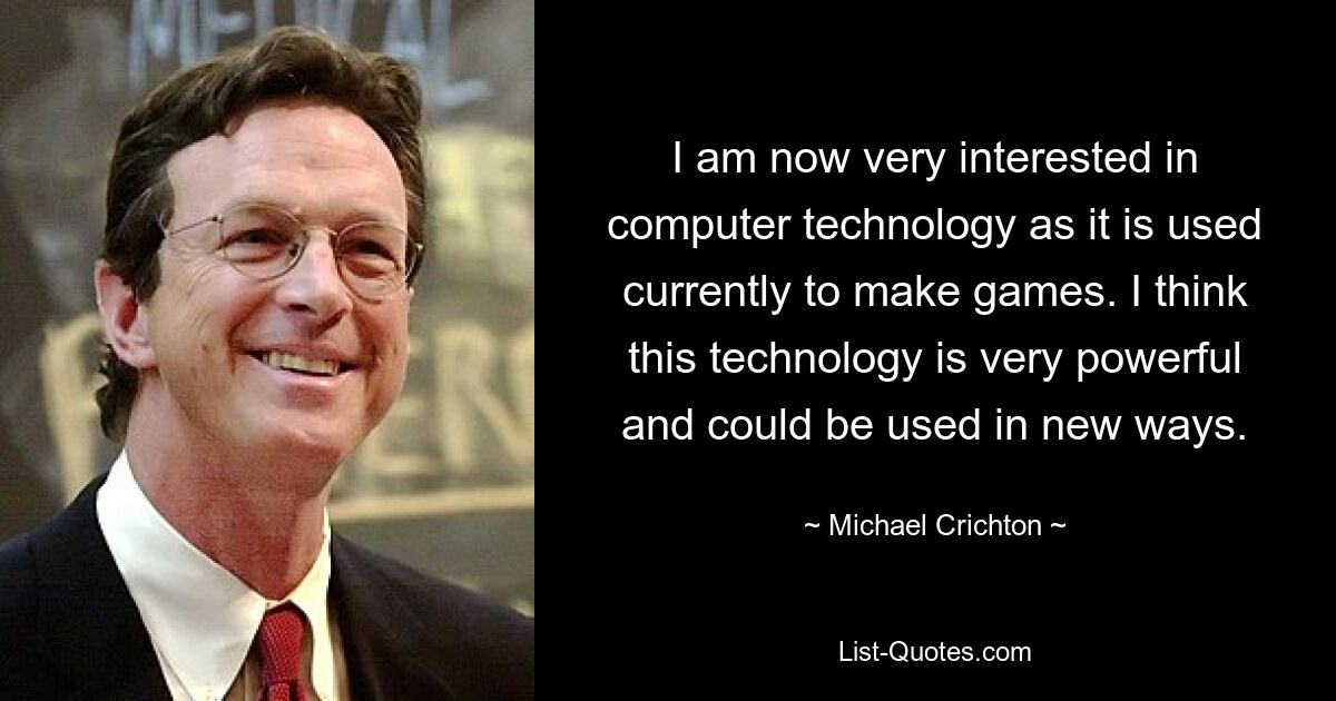 I am now very interested in computer technology as it is used currently to make games. I think this technology is very powerful and could be used in new ways. — © Michael Crichton