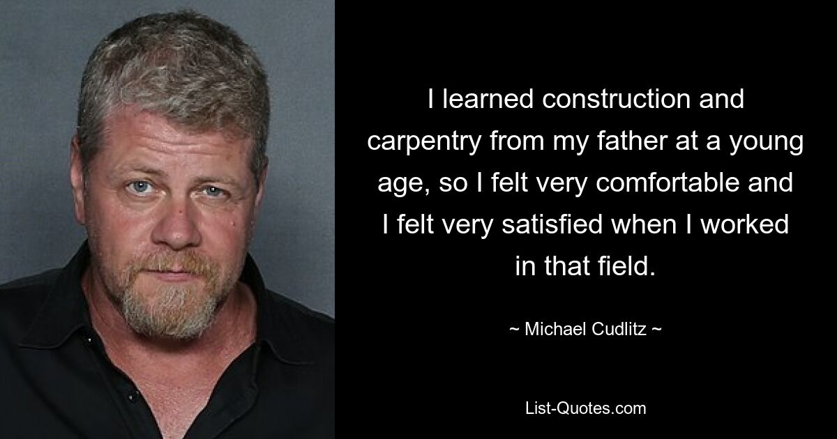 I learned construction and carpentry from my father at a young age, so I felt very comfortable and I felt very satisfied when I worked in that field. — © Michael Cudlitz