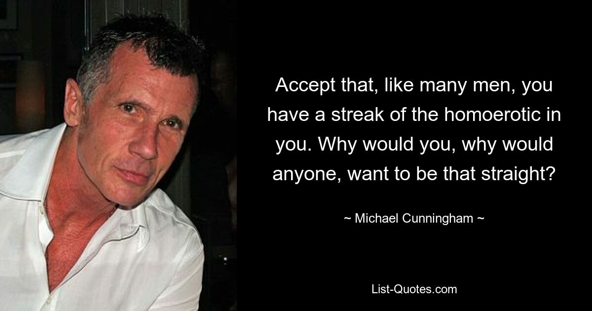 Accept that, like many men, you have a streak of the homoerotic in you. Why would you, why would anyone, want to be that straight? — © Michael Cunningham