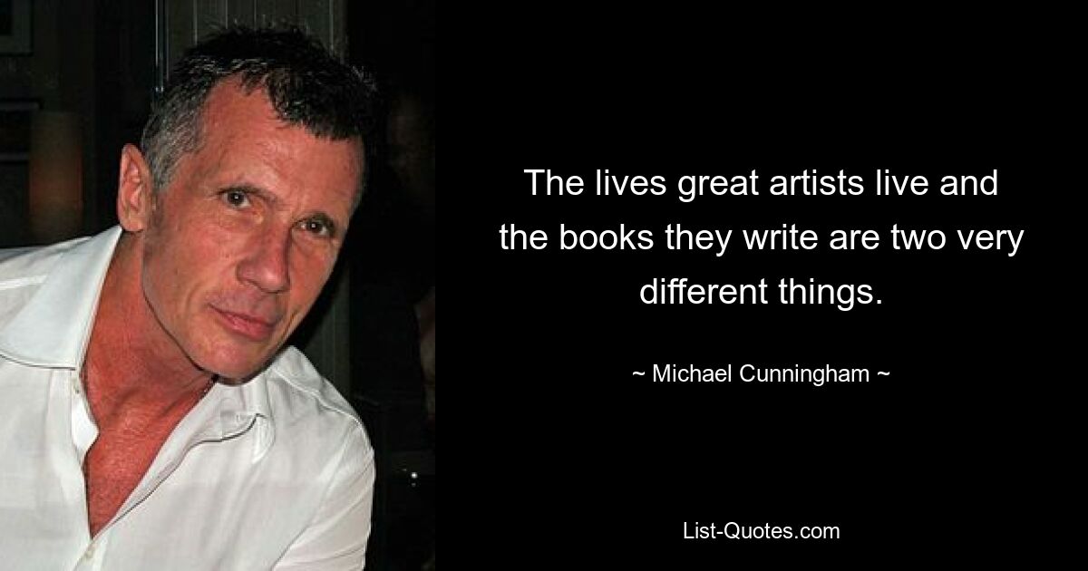 The lives great artists live and the books they write are two very different things. — © Michael Cunningham