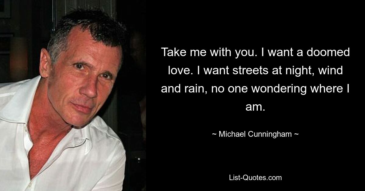 Take me with you. I want a doomed love. I want streets at night, wind and rain, no one wondering where I am. — © Michael Cunningham