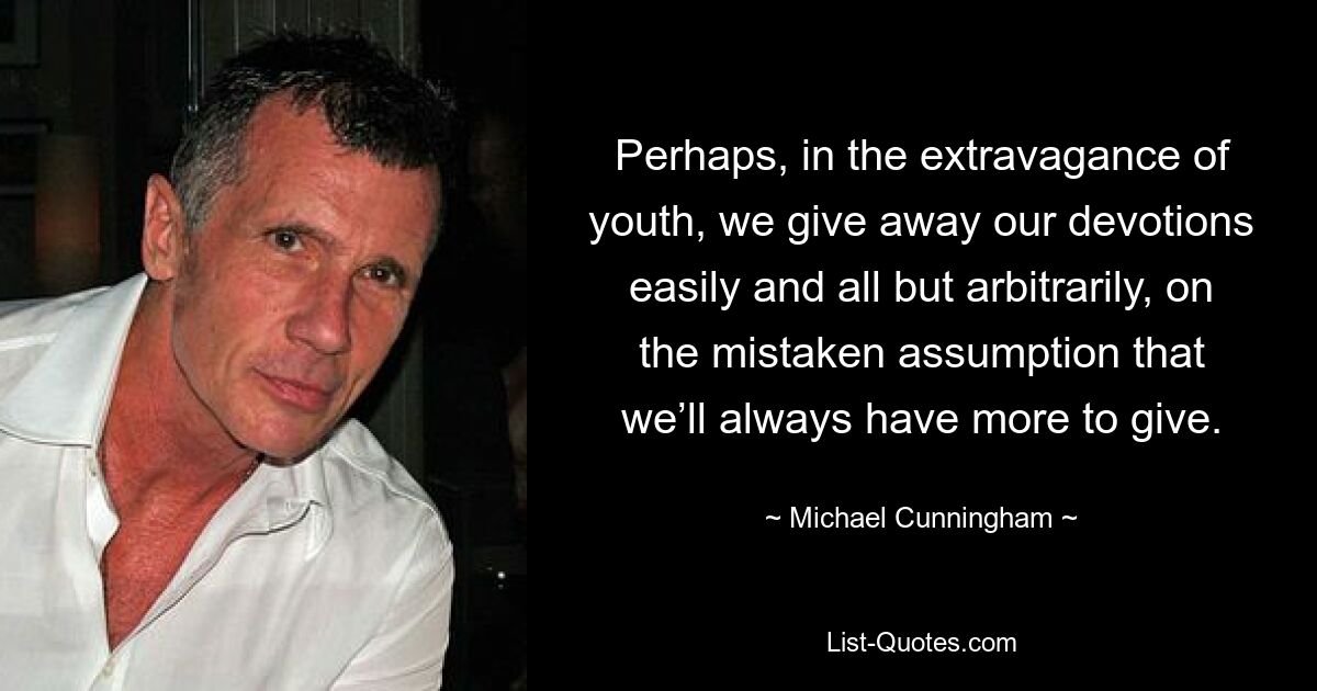 Perhaps, in the extravagance of youth, we give away our devotions easily and all but arbitrarily, on the mistaken assumption that we’ll always have more to give. — © Michael Cunningham