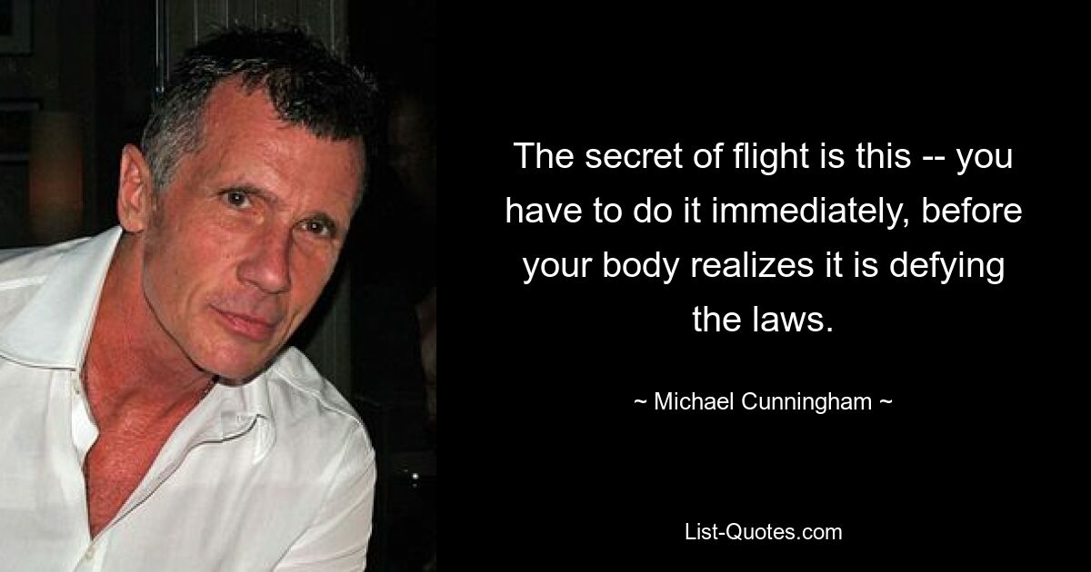 The secret of flight is this -- you have to do it immediately, before your body realizes it is defying the laws. — © Michael Cunningham