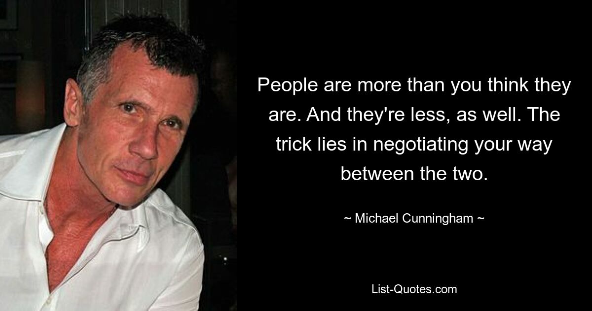 People are more than you think they are. And they're less, as well. The trick lies in negotiating your way between the two. — © Michael Cunningham