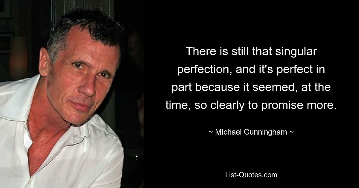 There is still that singular perfection, and it's perfect in part because it seemed, at the time, so clearly to promise more. — © Michael Cunningham