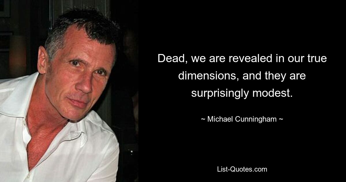 Dead, we are revealed in our true dimensions, and they are surprisingly modest. — © Michael Cunningham