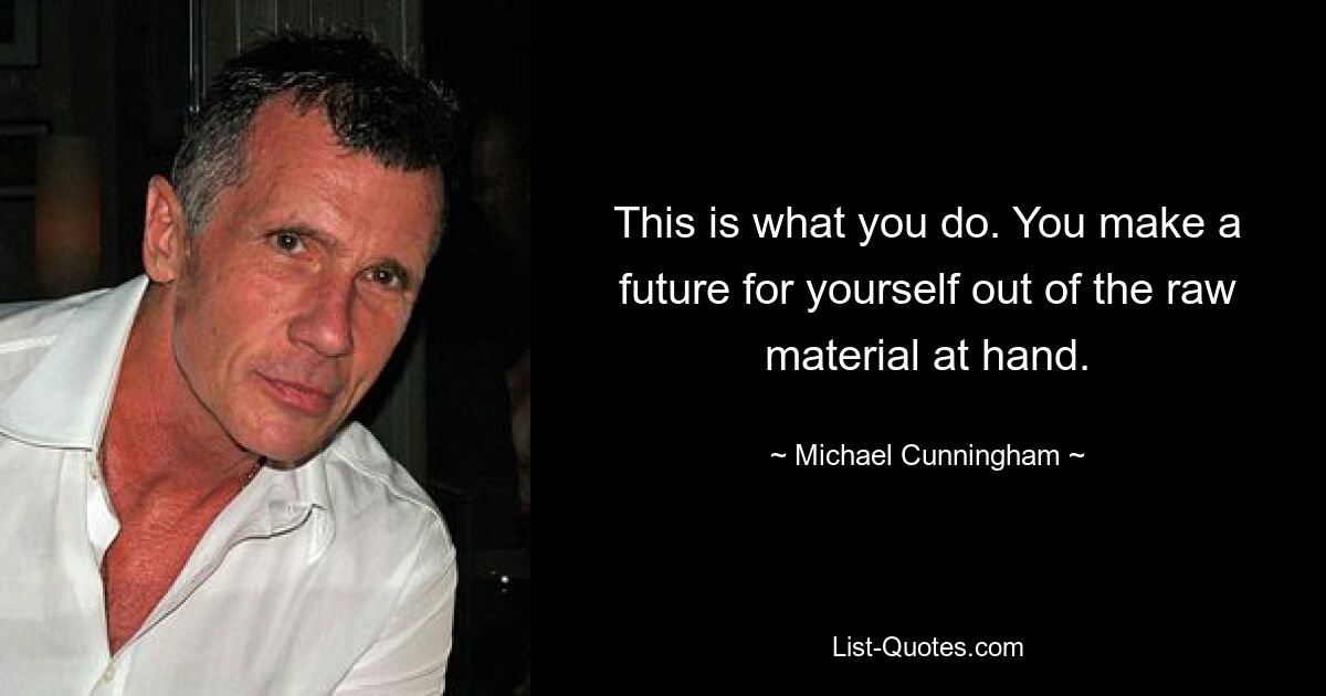 This is what you do. You make a future for yourself out of the raw material at hand. — © Michael Cunningham