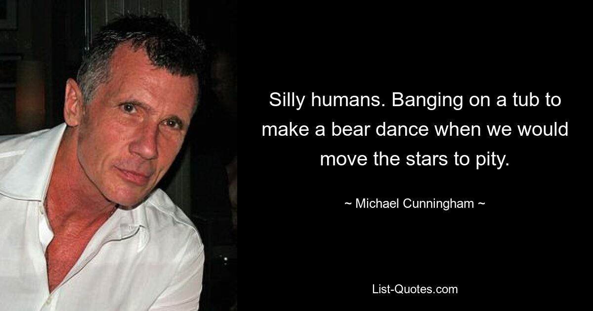 Silly humans. Banging on a tub to make a bear dance when we would move the stars to pity. — © Michael Cunningham