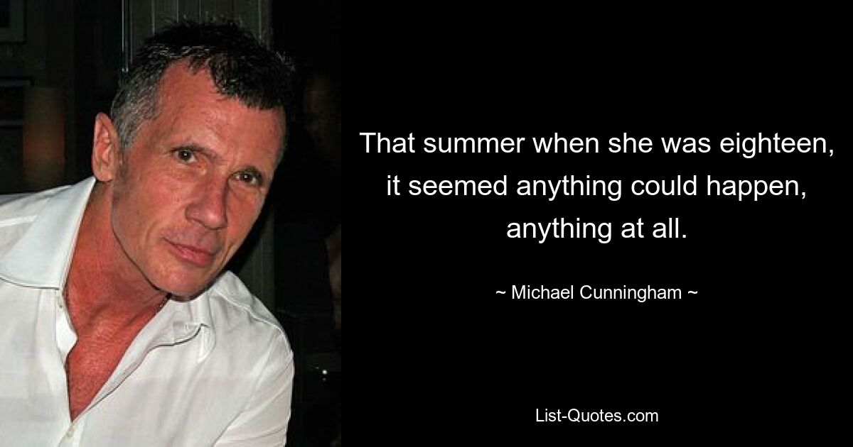 That summer when she was eighteen, it seemed anything could happen, anything at all. — © Michael Cunningham