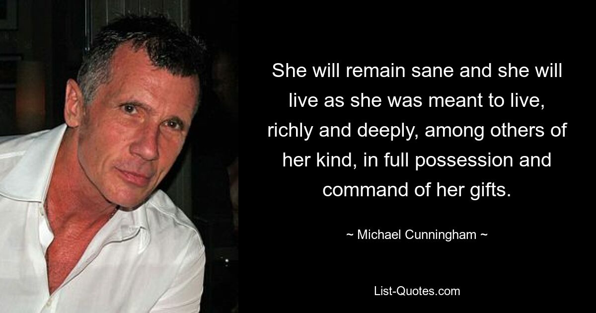 She will remain sane and she will live as she was meant to live, richly and deeply, among others of her kind, in full possession and command of her gifts. — © Michael Cunningham