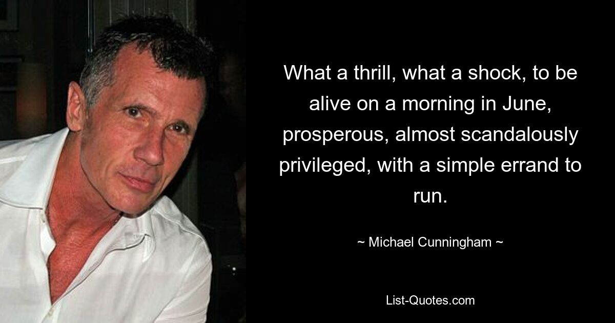 What a thrill, what a shock, to be alive on a morning in June, prosperous, almost scandalously privileged, with a simple errand to run. — © Michael Cunningham