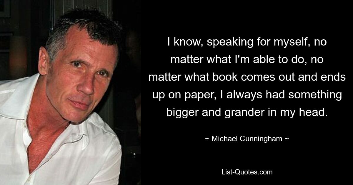 I know, speaking for myself, no matter what I'm able to do, no matter what book comes out and ends up on paper, I always had something bigger and grander in my head. — © Michael Cunningham