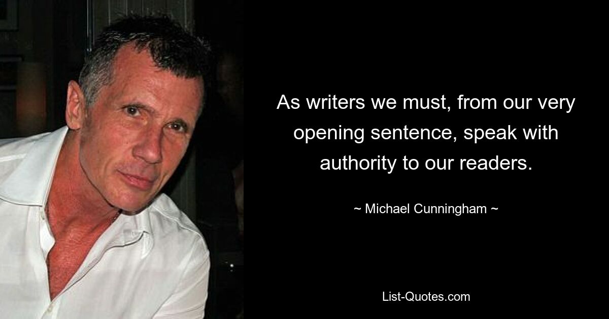 As writers we must, from our very opening sentence, speak with authority to our readers. — © Michael Cunningham