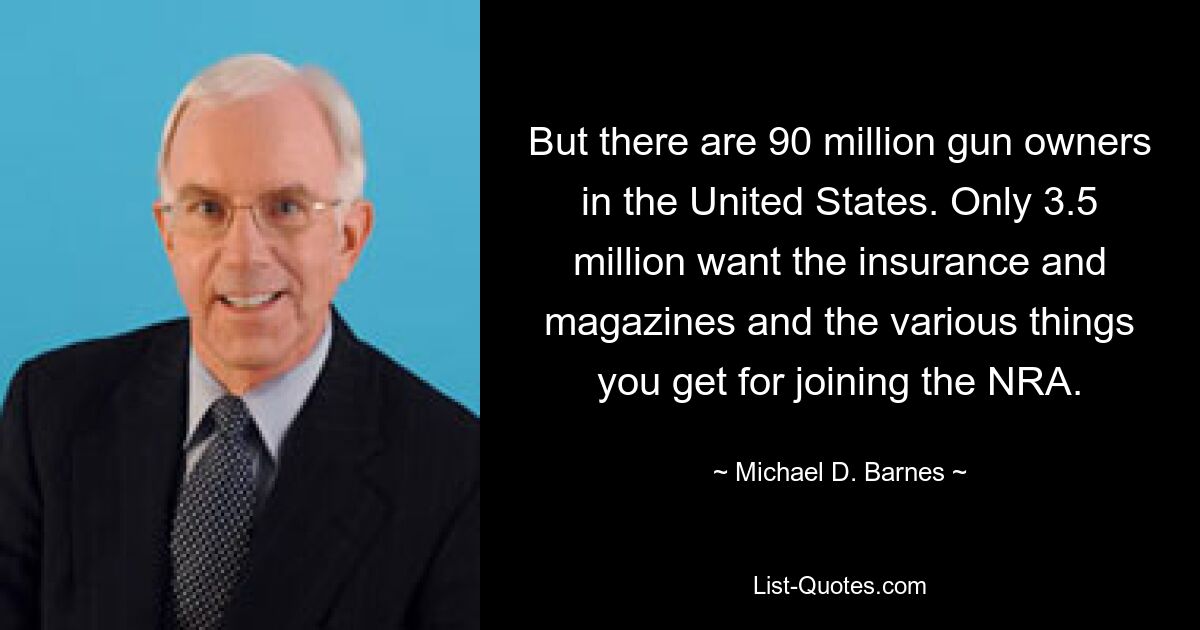 But there are 90 million gun owners in the United States. Only 3.5 million want the insurance and magazines and the various things you get for joining the NRA. — © Michael D. Barnes