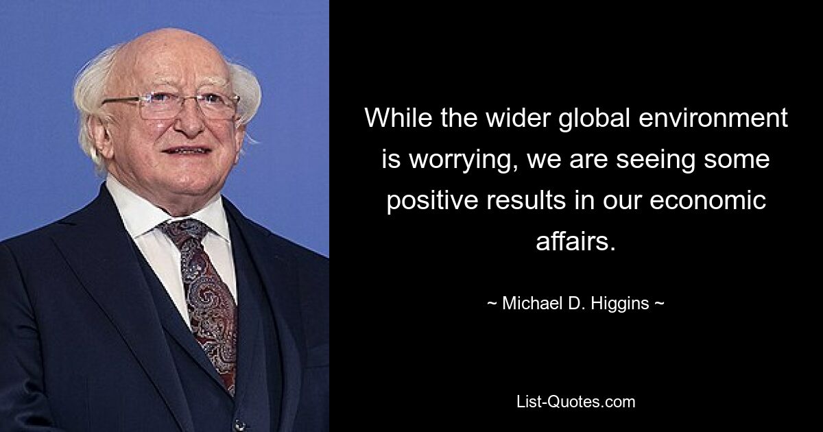 While the wider global environment is worrying, we are seeing some positive results in our economic affairs. — © Michael D. Higgins