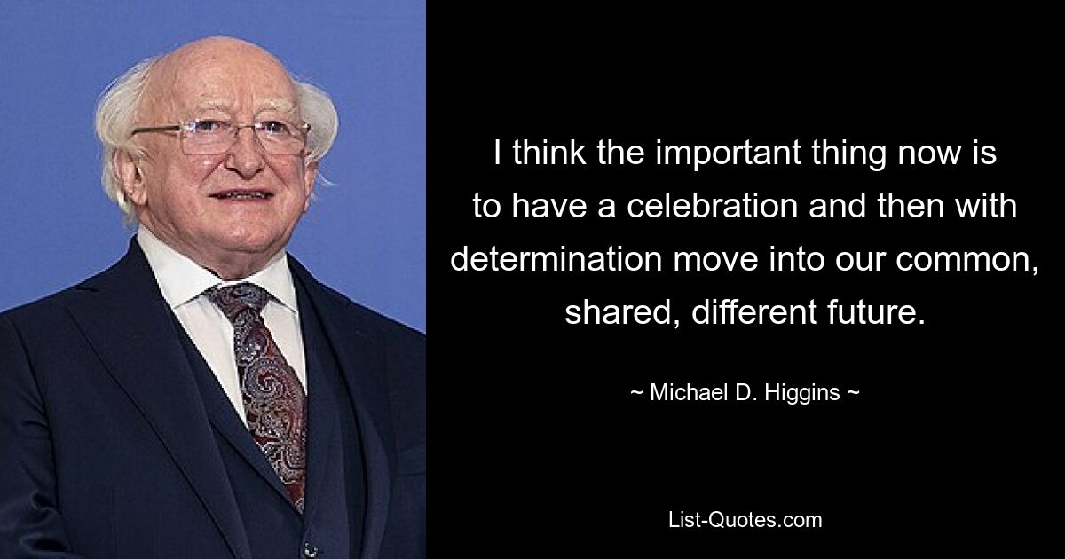 I think the important thing now is to have a celebration and then with determination move into our common, shared, different future. — © Michael D. Higgins