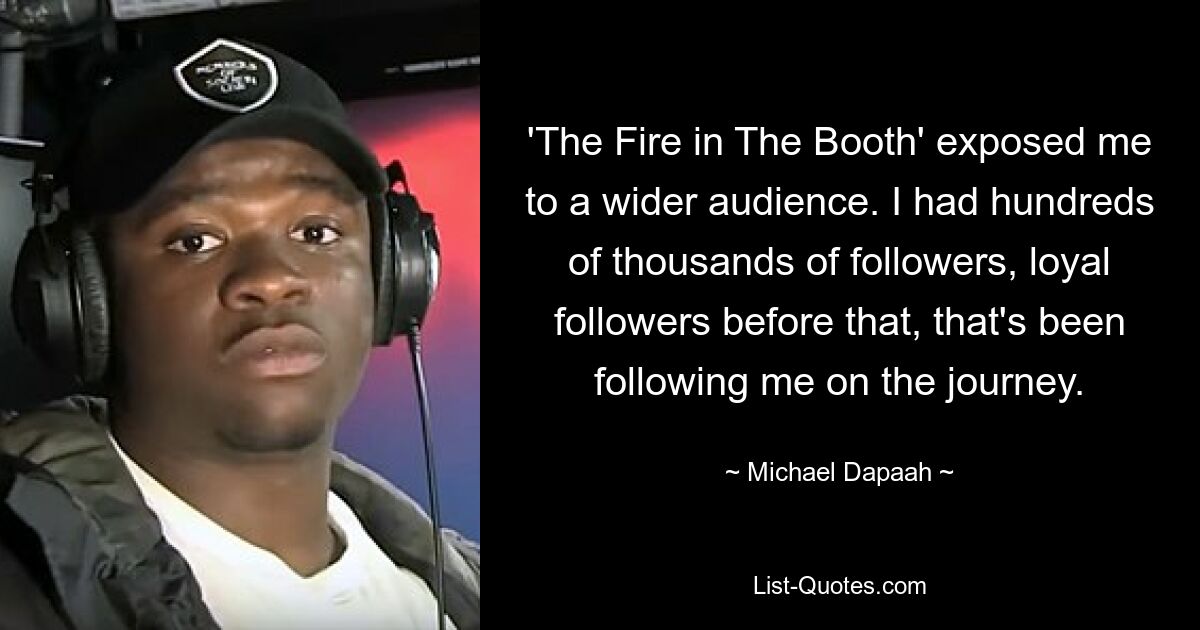 'The Fire in The Booth' exposed me to a wider audience. I had hundreds of thousands of followers, loyal followers before that, that's been following me on the journey. — © Michael Dapaah