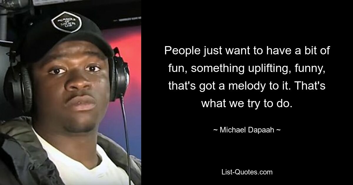 People just want to have a bit of fun, something uplifting, funny, that's got a melody to it. That's what we try to do. — © Michael Dapaah