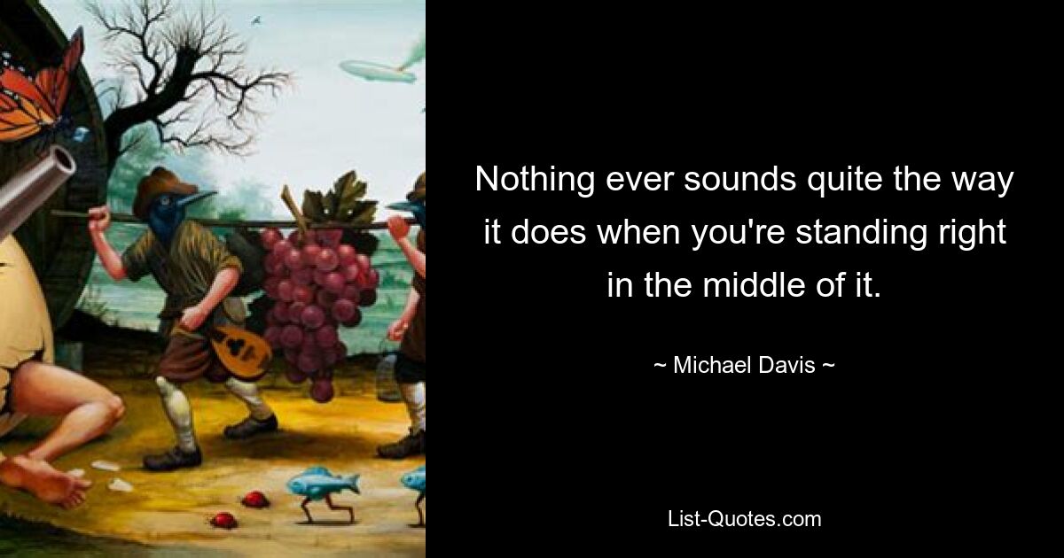 Nothing ever sounds quite the way it does when you're standing right in the middle of it. — © Michael Davis