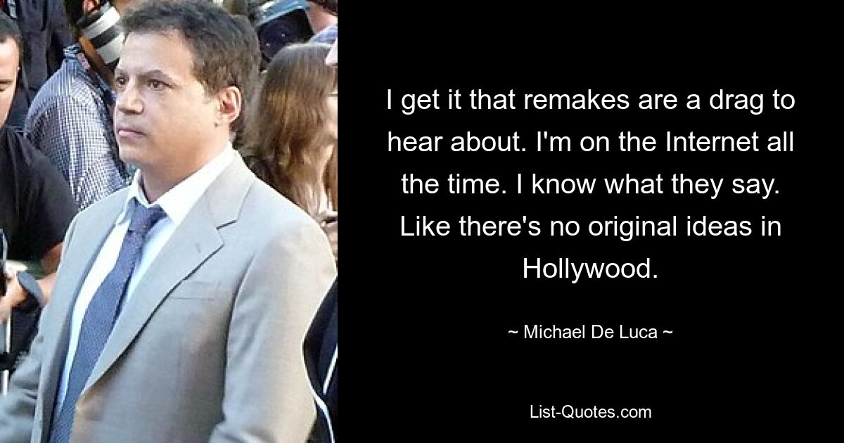 I get it that remakes are a drag to hear about. I'm on the Internet all the time. I know what they say. Like there's no original ideas in Hollywood. — © Michael De Luca