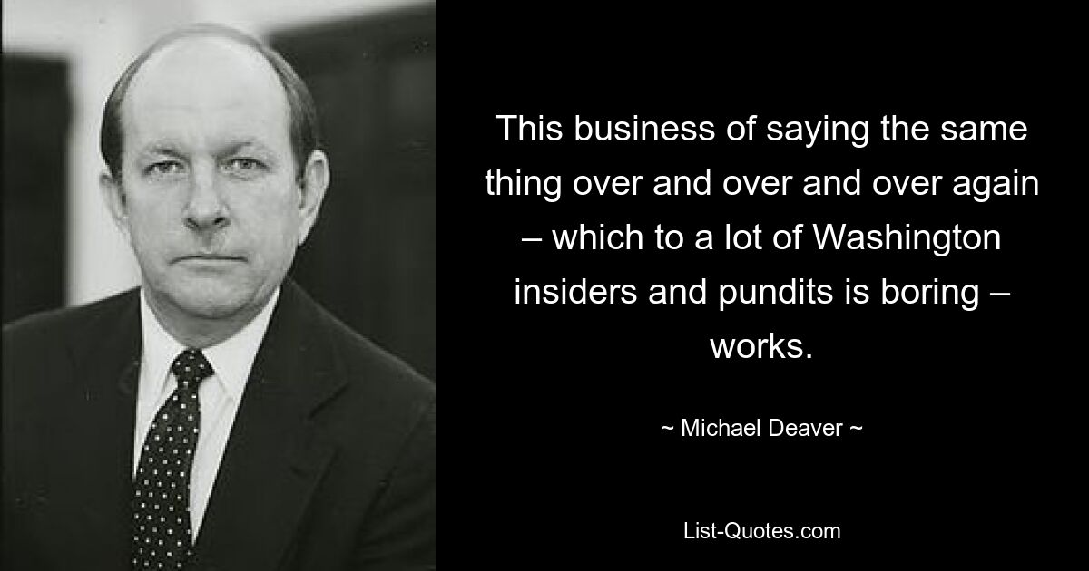 This business of saying the same thing over and over and over again – which to a lot of Washington insiders and pundits is boring – works. — © Michael Deaver