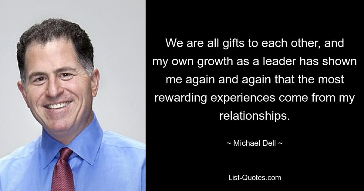 We are all gifts to each other, and my own growth as a leader has shown me again and again that the most rewarding experiences come from my relationships. — © Michael Dell