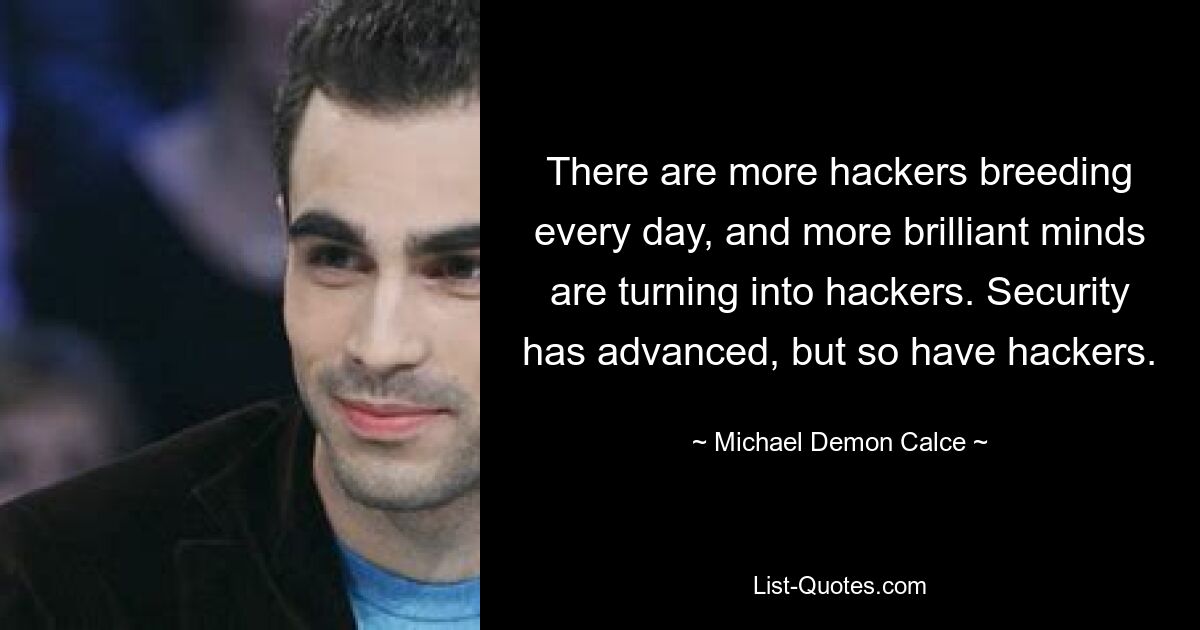 There are more hackers breeding every day, and more brilliant minds are turning into hackers. Security has advanced, but so have hackers. — © Michael Demon Calce