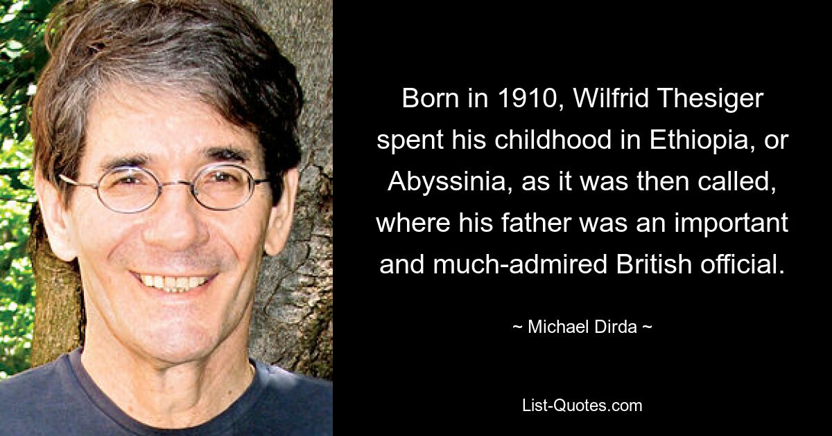 Born in 1910, Wilfrid Thesiger spent his childhood in Ethiopia, or Abyssinia, as it was then called, where his father was an important and much-admired British official. — © Michael Dirda