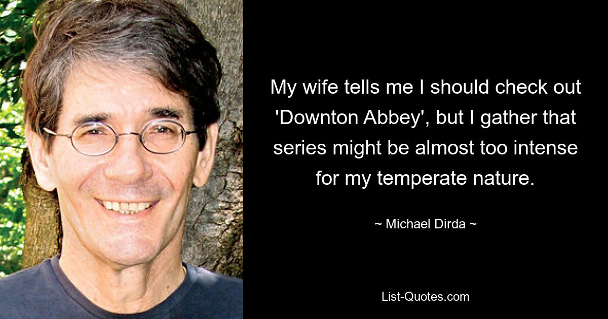 My wife tells me I should check out 'Downton Abbey', but I gather that series might be almost too intense for my temperate nature. — © Michael Dirda