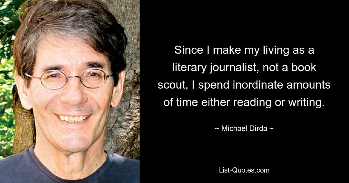 Since I make my living as a literary journalist, not a book scout, I spend inordinate amounts of time either reading or writing. — © Michael Dirda