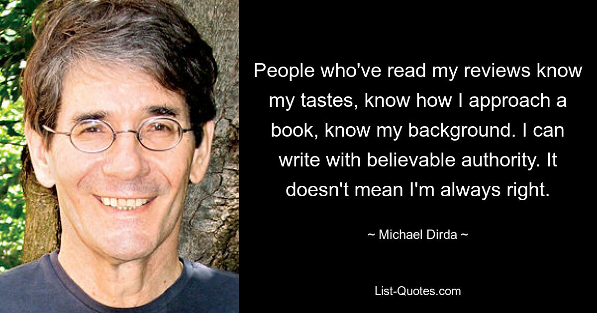 People who've read my reviews know my tastes, know how I approach a book, know my background. I can write with believable authority. It doesn't mean I'm always right. — © Michael Dirda