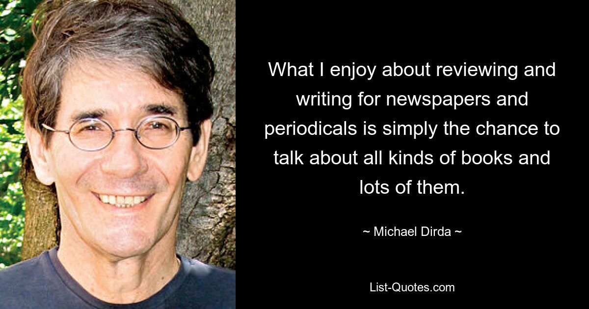 What I enjoy about reviewing and writing for newspapers and periodicals is simply the chance to talk about all kinds of books and lots of them. — © Michael Dirda