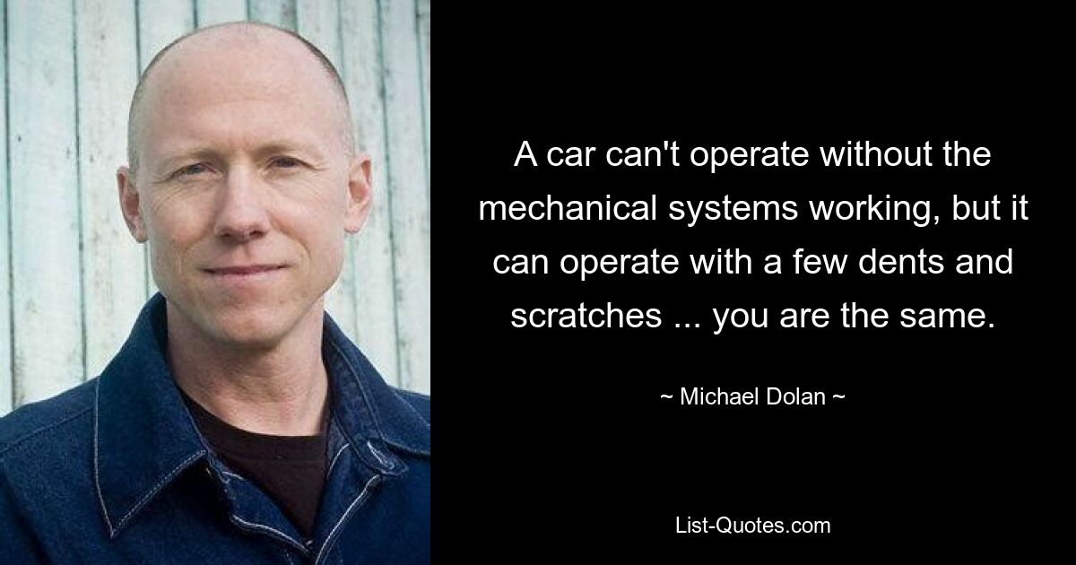 A car can't operate without the mechanical systems working, but it can operate with a few dents and scratches ... you are the same. — © Michael Dolan