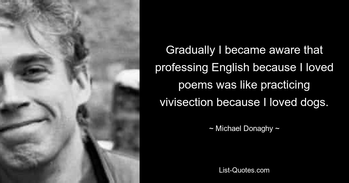 Gradually I became aware that professing English because I loved poems was like practicing vivisection because I loved dogs. — © Michael Donaghy