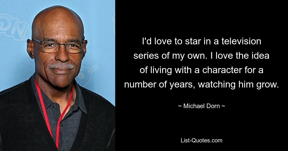 I'd love to star in a television series of my own. I love the idea of living with a character for a number of years, watching him grow. — © Michael Dorn