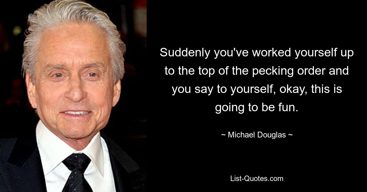 Suddenly you've worked yourself up to the top of the pecking order and you say to yourself, okay, this is going to be fun. — © Michael Douglas