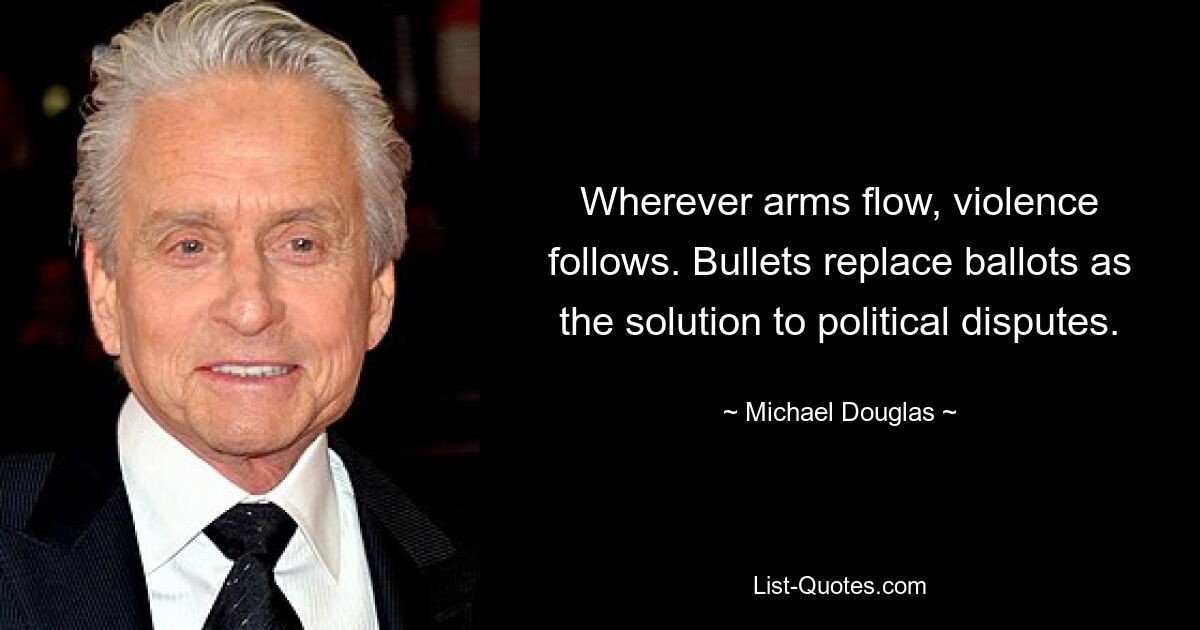 Wherever arms flow, violence follows. Bullets replace ballots as the solution to political disputes. — © Michael Douglas