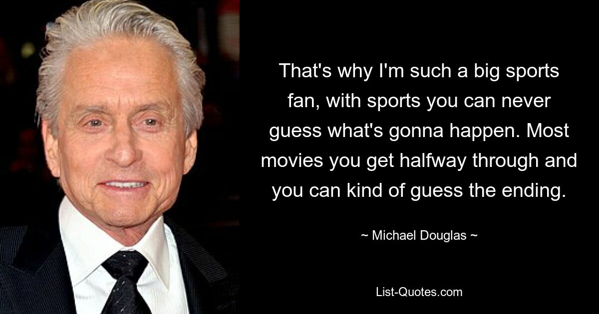 That's why I'm such a big sports fan, with sports you can never guess what's gonna happen. Most movies you get halfway through and you can kind of guess the ending. — © Michael Douglas